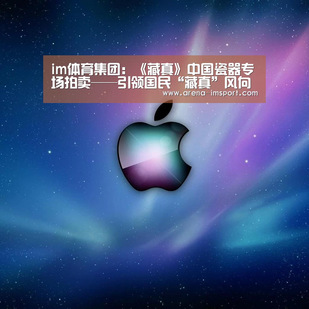 im体育集团:《藏真》中国瓷器专场拍卖——引领国民“藏真”风向标(图3) im体育集团